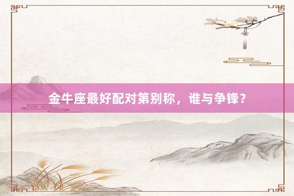 金牛座最好配对第别称，谁与争锋？