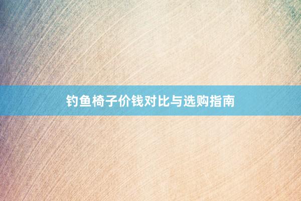 钓鱼椅子价钱对比与选购指南