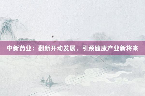 中新药业：翻新开动发展，引颈健康产业新将来